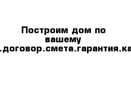 Построим дом по вашему проекту.договор.смета.гарантия.качество